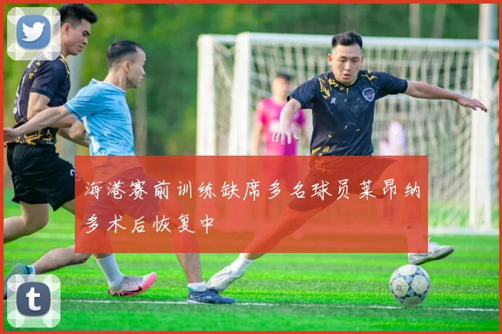 海港赛前训练缺席多名球员莱昂纳多术后恢复中