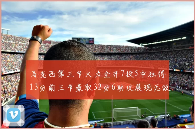 马克西第三节火力全开7投5中独得13分前三节豪取32分6助攻展现无敌续航