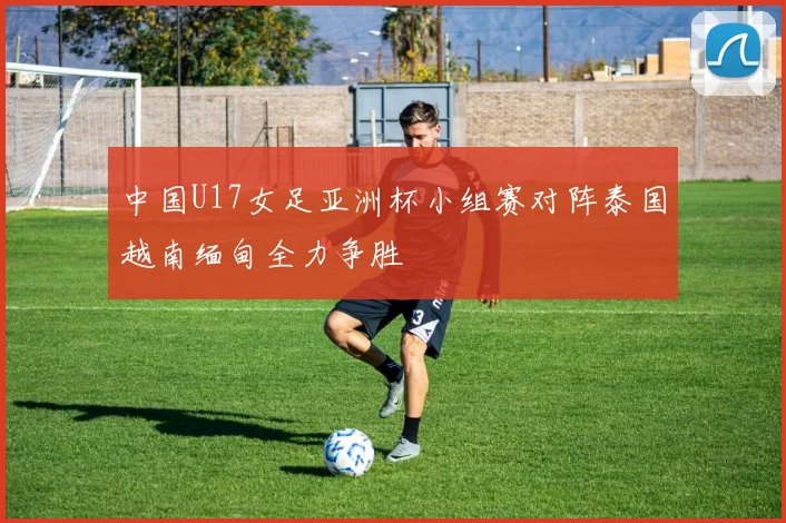 中国U17女足亚洲杯小组赛对阵泰国越南缅甸全力争胜