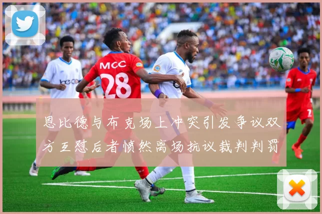 恩比德与布克场上冲突引发争议双方互怼后者愤然离场抗议裁判判罚