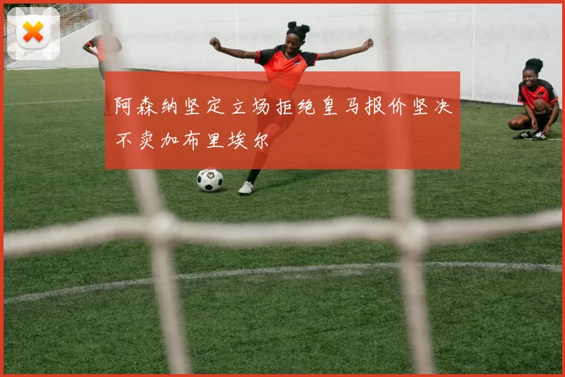 阿森纳坚定立场拒绝皇马报价坚决不卖加布里埃尔