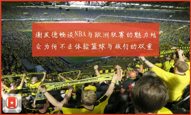 谢泼德畅谈NBA与欧洲联赛的魅力结合为何不去体验篮球与旅行的双重乐趣