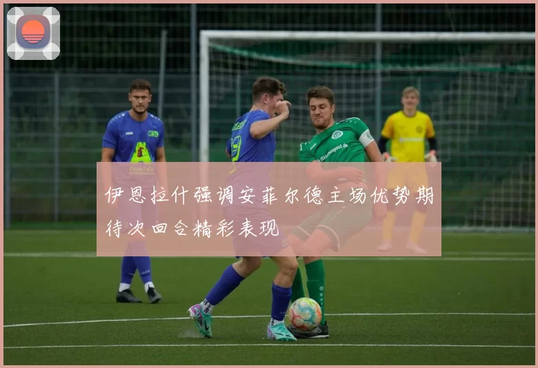 伊恩拉什强调安菲尔德主场优势期待次回合精彩表现