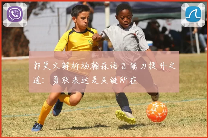 郭昊文解析杨瀚森语言能力提升之道：勇敢表达是关键所在
