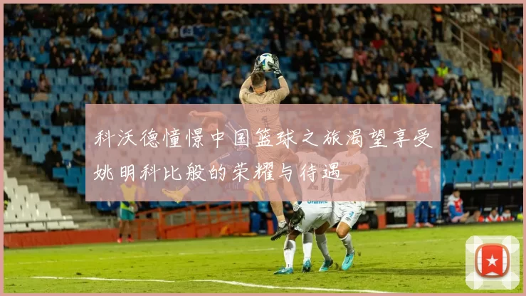 科沃德憧憬中国篮球之旅渴望享受姚明科比般的荣耀与待遇