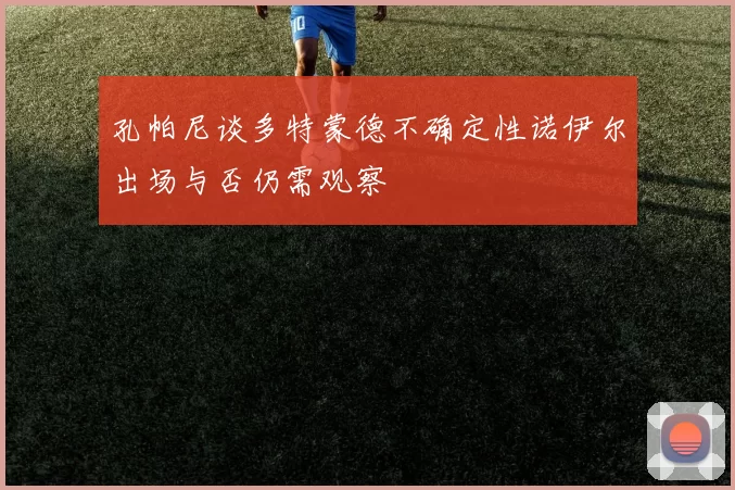 孔帕尼谈多特蒙德不确定性诺伊尔出场与否仍需观察