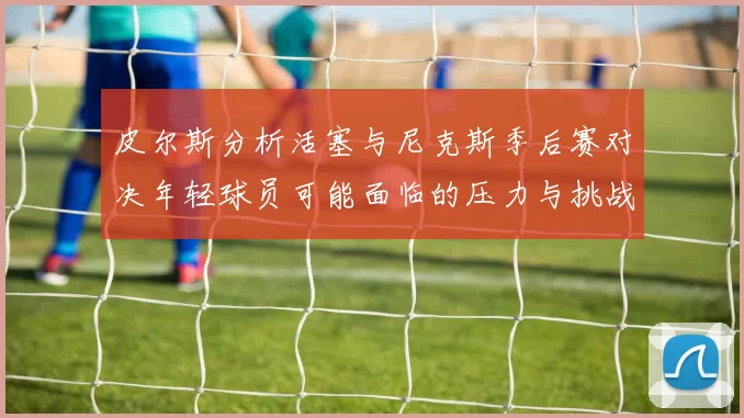 皮尔斯分析活塞与尼克斯季后赛对决年轻球员可能面临的压力与挑战