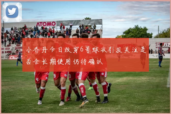小乔丹今日改穿6号球衣引发关注是否会长期使用仍待确认