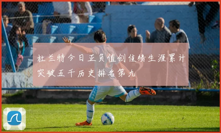 杜兰特今日正负值创佳绩生涯累计突破五千历史排名第九