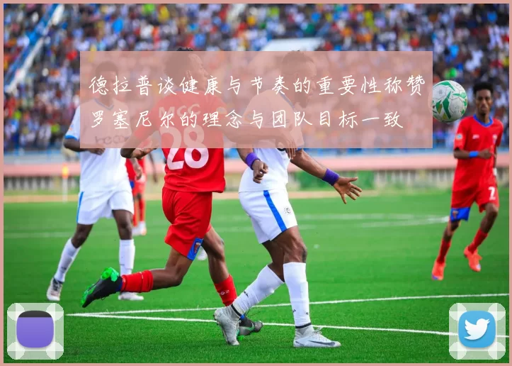 德拉普谈健康与节奏的重要性称赞罗塞尼尔的理念与团队目标一致
