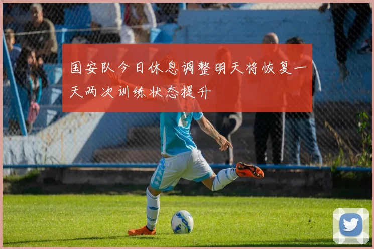 国安队今日休息调整明天将恢复一天两次训练状态提升