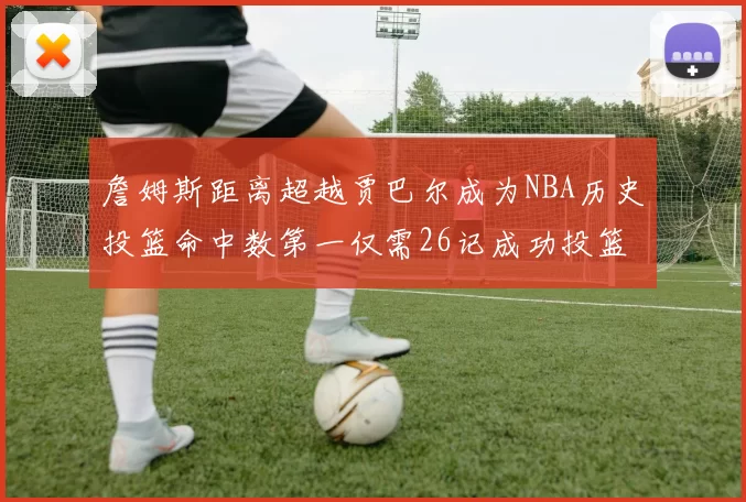 詹姆斯距离超越贾巴尔成为NBA历史投篮命中数第一仅需26记成功投篮