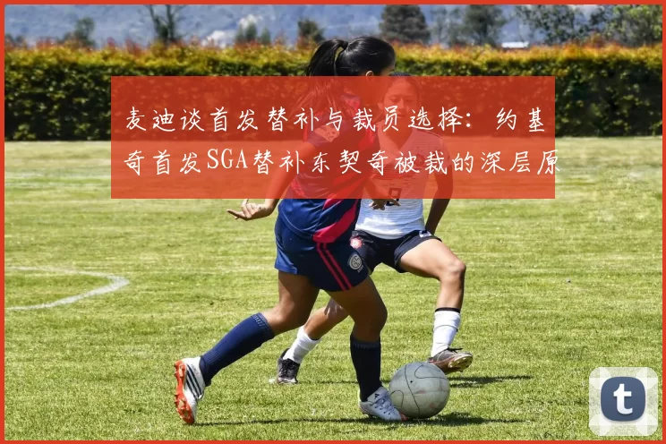 麦迪谈首发替补与裁员选择：约基奇首发SGA替补东契奇被裁的深层原因分析