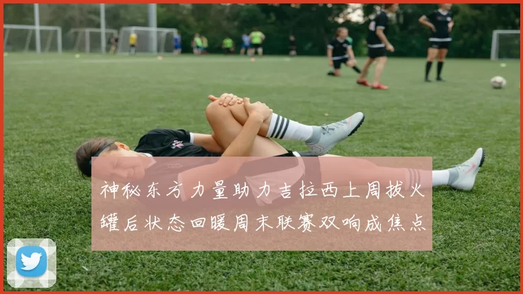 神秘东方力量助力吉拉西上周拔火罐后状态回暖周末联赛双响成焦点