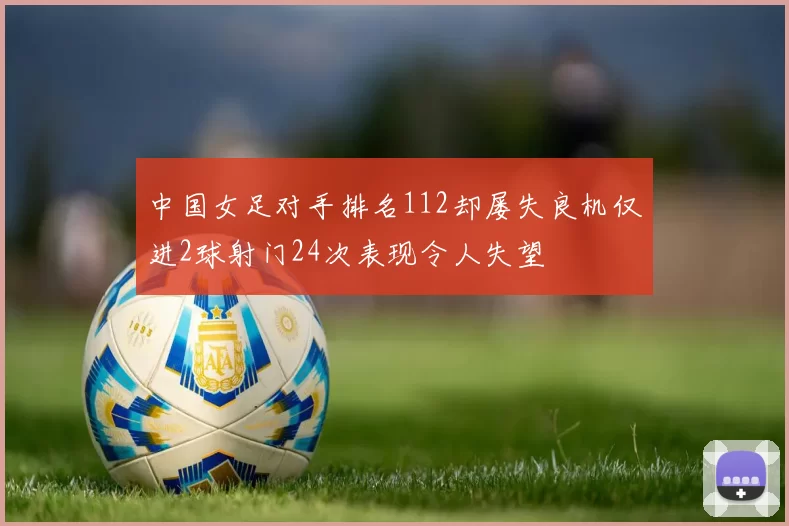 中国女足对手排名112却屡失良机仅进2球射门24次表现令人失望