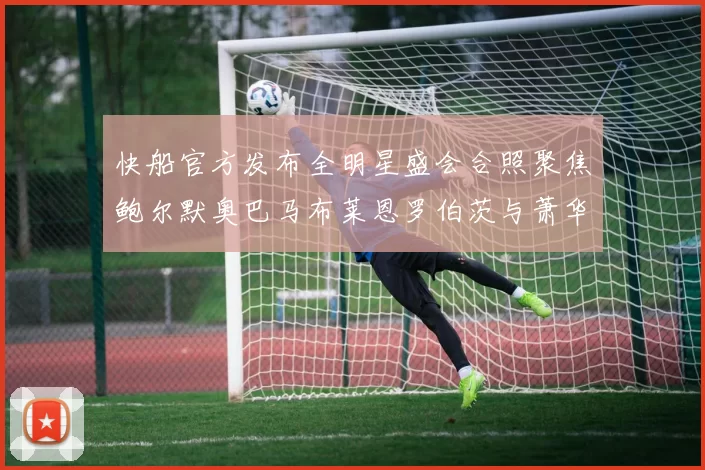 快船官方发布全明星盛会合照聚焦鲍尔默奥巴马布莱恩罗伯茨与萧华同框亮相