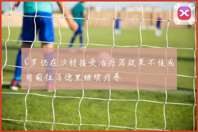 C罗仍在沙特接受治疗若效果不佳或将前往马德里继续疗养