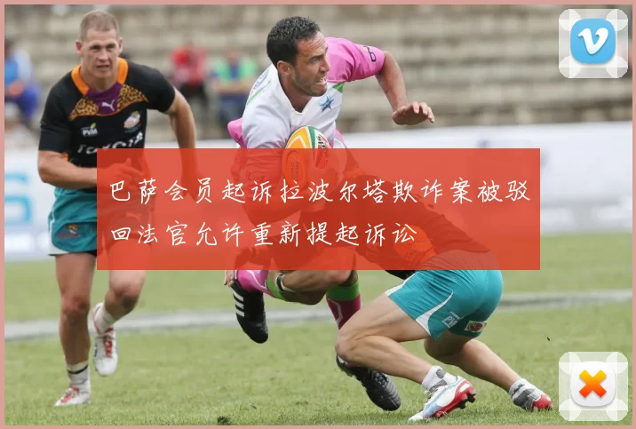 巴萨会员起诉拉波尔塔欺诈案被驳回法官允许重新提起诉讼