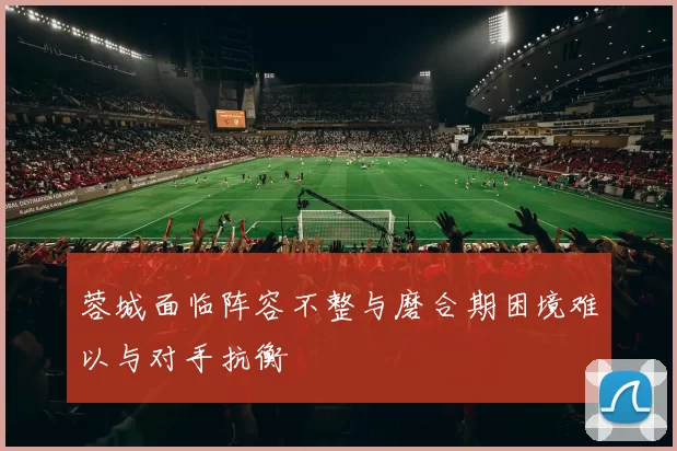 蓉城面临阵容不整与磨合期困境难以与对手抗衡